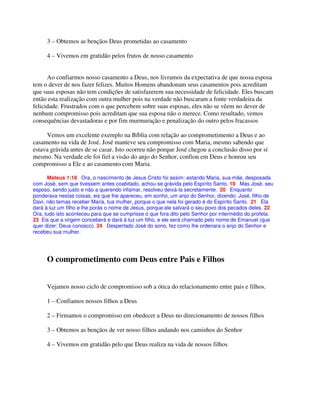 3 – Obtemos as bençãos Deus prometidas ao casamento
4 – Vivemos em gratidão pelos frutos de nosso casamento
Ao confiarmos nosso casamento a Deus, nos livramos da expectativa de que nossa esposa
tem o dever de nos fazer felizes. Muitos Homens abandonam seus casamentos pois acreditam
que suas esposas não tem condições de satisfazerem sua necessidade de felicidade. Eles buscam
então esta realização com outra mulher pois na verdade não buscaram a fonte verdadeira da
felicidade. Frustrados com o que percebem sobre suas esposas, eles não se vêem no dever de
nenhum compromisso pois acreditam que sua esposa não o merece. Como resultado, vemos
consequências devastadoras e por fim murmuração e penalização do outro pelos fracassos
Vemos um excelente exemplo na Bíblia com relação ao comprometimento a Deus e ao
casamento na vida de José. José manteve seu compromisso com Maria, mesmo sabendo que
estava grávida antes de se casar. Isto ocorreu não porque José chegou a conclusão disso por sí
mesmo. Na verdade ele foi fiel a visão do anjo do Senhor, confiou em Deus e honrou seu
compromisso a Ele e ao casamento com Maria.
Mateus 1:18 Ora, o nascimento de Jesus Cristo foi assim: estando Maria, sua mãe, desposada
com José, sem que tivessem antes coabitado, achou-se grávida pelo Espírito Santo. 19 Mas José, seu
esposo, sendo justo e não a querendo infamar, resolveu deixá-la secretamente. 20 Enquanto
ponderava nestas coisas, eis que lhe apareceu, em sonho, um anjo do Senhor, dizendo: José, filho de
Davi, não temas receber Maria, tua mulher, porque o que nela foi gerado é do Espírito Santo. 21 Ela
dará à luz um filho e lhe porás o nome de Jesus, porque ele salvará o seu povo dos pecados deles. 22
Ora, tudo isto aconteceu para que se cumprisse o que fora dito pelo Senhor por intermédio do profeta:
23 Eis que a virgem conceberá e dará à luz um filho, e ele será chamado pelo nome de Emanuel (que
quer dizer: Deus conosco). 24 Despertado José do sono, fez como lhe ordenara o anjo do Senhor e
recebeu sua mulher.
O comprometimento com Deus entre Pais e Filhos
Vejamos nosso ciclo de compromisso sob a ótica do relacionamento entre pais e filhos.
1 – Confiamos nossos filhos a Deus
2 – Firmamos o compromisso em obedecer a Deus no direcionamento de nossos filhos
3 – Obtemos as bençãos de ver nosso filhos andando nos caminhos do Senhor
4 – Vivemos em gratidão pelo que Deus realiza na vida de nossos filhos
 