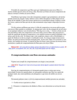 O modelo de compromisso que Deus quer que implementemos para nosso filhos é o
mesmo modelo que ele coloca em nossas vidas. Devemos ser firmes em nosso compromisso de
educar e mostrar os limites aos nossos filhos.
O problema é que muitas vezes não conseguimos cumprir o que prometemos, até mesmo
quando na hora da correção. Todos sabemos como é difícil disciplinar os filhos depois de um
longo dia de trabalho. É mais fácil sermos permissivos ou autoritários demais. Explicar a razão
das coisas, a palavra de Deus por tráz de cada ensinamento exige tempo e disposição de nossa
parte.
Um dos maiores problemas que temos é a falta de compromisso em nossas palavras para
com nossos filhos quando os corrigindo. As ameaças por vezes vão da contagem de um até cinco
ou na repetição inúmeras vezes da advertência “Não faça isso se não....”. O texto a frente nos dá
uma advertência sobre este compromisso com nosso falar a nossos filhos. Eles precisam ter a
noção do significado da palavra compromisso e isto significa mostrar na prática refletindo a eles
nossas ações do dia a dia. Se falamos algo e não cumprimos, damos a eles a flexibilidade e a
opção de obedecer ou não ou cumprir o combinado ou não. As crianças sempre testam nossos
limites, faz parte da natureza humana enraigada nelas. Assim como Adão e Eva testaram os seus
limites, eles também nos testam. A resposta de Deus foi firme e justa, devemos da mesma forma
mostrarmos o padrão de comprometimento de Deus para com nossos filhos.
Mateus 5:36 nem jures pela tua cabeça, porque não podes tornar um cabelo branco ou preto. 37
Seja, porém, a tua palavra: Sim, sim; não, não. O que disto passar vem do maligno.
O comprometimento com Deus em nossas amizades
Vejamos um exemplo de comprometimento em relação a uma amizade.
João 15:13 Ninguém tem maior amor do que este: de dar alguém a própria vida em favor dos
seus amigos.
Este tipo de comprometimento só é alcançado quando temos a certeza que nossas
necessidades ficaram em segundo plano, ou seja quando confiamos que Deus nos suprirá de
qualquer modo, não vemos problemas em entregarmos o que temos de melhor aos nossos
amigos.
Novamente podemos notar o ciclo do comprometimento também presente nas amizades:
1 – Confiar nossas expectativas a Deus
2 – Firmamos o compromisso de obedecer a Deus e nos oferecermos ao serviço de nossos
amigos
 