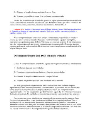 3 – Obtemos as bençãos de uma amizade plena em Deus
4 – Vivemos em gratidão pelo que Deus realiza em nossas amizades
Jonatas nos mostra este tipo de amizade quando dá alguns presentes extremamente valiosos
a Davi. Jonatas fez um acordo de amizade com Davi. Ele tirou o manto que estava vestindo e deu
a Davi, com sua túnica, sua espada, seu arcoe seu cinturão (1 Samuel 18:3.4)
I Samuel 18:3 Jônatas e Davi fizeram aliança; porque Jônatas o amava como à sua própria alma.
4 Despojou-se Jônatas da capa que vestia e a deu a Davi, como também a armadura, inclusive a
espada, o arco e o cinto
Nosso comprometimento com nossos amigos é infelizmente proporcional ao benefício
pessoal que temos com esta amizade. Para que o comprometimento seja puro e completo,
precisamos nos apoderar da graça de Jesus Cristo que nos completa ao ponto de não precisarmos
mais das vantagens pessoais que sempre buscavamos em nossas amizades. Jesus deu seu amor
em nossa amizade de modo completo. Ele se entregou como exemplo desta amizade que dá até a
própria vida pelo outro.
O comprometimento com Deus em nosso trabalho
O ciclo de comprometimento no trabalho segue o mesmo processo mostrado anteriormente:
1 – Confiar em Deus em nosso trabalho
2 – Firmamos o compromisso de obedecer a Deus em nosso trabalho
3 – Obtemos as bençãos de Deus em nossa vida profissional
4 – Vivemos em gratidão pelo que Deus realiza em nosso trabalho
Por mais que sejamos competentes em nosso trabalho, nós ainda vivemos em plena
dependência de Deus em tudo que fazemos. Nossa tendência é confiarmos em nós mesmos nas
tarefas do dia a dia, traçarmos nossos próprios objetivos e metas, nos compromissarmos
cegamente a elas e por fim imaginarmos que desfrutaremos algum dia dos potenciais frutos desta
dedicação desenfreada. Na realidade, os frutos normalmente não veem ou são do tipo amargos.
Devemos encarar nosso trabalho como uma extensão de nosso propósito para com Deus.
Devemos depender de Deus a cada momento de atividade, nos compromissando em fazer o
melhor para Ele em nosso trabalho. O reconhecimento desta dedicação virá e colheremos os
doces frutos de uma vida abençoada no trabalho em equilibrio com as outras áreas da vida. Estes
frutos nos fortalecerão para que tenhamos as evidências que podemos confiar em Deus mais uma
vez e assim continuar o fluxo de comprometimento que nos fortalece a cada dia.
 