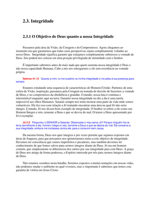 2.3. Integridade
2.3.1 O Objetivo de Deus quanto a nossa Integridade
Passamos pela área da Visão, da Coragem e do Compromisso. Agora chegamos ao
momento em que garantimos que todas estas perspectivas sejam completamente voltadas ao
nosso Deus. Integridade significa garantir que estejamos completamente submissos a vontade de
Deus. Isto poderá nos colocar em uma posição privilegiada de intimidade com o Senhor.
É importante sabermos antes de mais nada que quem sustenta nossa integridade é Deus e
não nossa capacidade Humana. Cabe a nós nos entregarmos a ele sem resistência ou vontade
própria
Salmos 41:12 Quanto a mim, tu me susténs na minha integridade e me pões à tua presença para
sempre
Estamos estudando uma sequencia de características do Homem Cristão. Partimos de uma
esfera de Visão, inspiração, passamos pela Coragem na tomada de decisão de fazermos a vontade
de Deus, e no compromisso da obediência e gratidão. Contudo, nossa luta é contínua e
interminável enquanto aqui na terra. Garantir nossa integridade no dia a dia é uma tarefa
impossível aos olhos Humanos. Satanás sempre nos tenta mostrar uma parte da vida onde somos
vulneráveis. Ele fez isso com relação a Jó tentando encontrar uma área na qual Jó não seria
íntegro. Contudo, Jó nos dá um bom exemplo de integridade. O Senhor se refere a ele como um
Homem Íntegro e reto, temente a Deus e que se desvia do mal. O temor a Deus apresentado por
Jó é exemplar.
Jó 2:3 Perguntou o SENHOR a Satanás: Observaste o meu servo Jó? Porque ninguém há na
terra semelhante a ele, homem íntegro e reto, temente a Deus e que se desvia do mal. Ele conserva a
sua integridade, embora me incitasses contra ele, para o consumir sem causa.
Da mesma forma, Deus nos quer integros e por vezes permite que sejamos expostos em
áreas de fraqueza, para que possamos nos aprimorarmos rumo a este objetivo de integridade.
Devemos ter consciência que somos imperfeitos e pecadores, mas também devemos ter
conhecimento de que fomos salvos para sermos integros diante de Deus. Jó era um homem
comum, que simplesmente se diferenciou dos outros por sua integridade para com Deus. A graça
de Deus nos atinge de forma poderosa, o Espírito intercede por nós para sermos íntegros diante
de Deus.
Não estamos sozinhos nesta batalha. Seremos expostos a muitas tentações em nossas vidas,
não podemos mudar o ambiente no qual vivemos, mas o importante é sabermos que temos esta
garantia de vitória em Jesus Cristo.
 