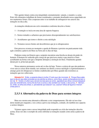 Três agentes lutam contra esta integridade constantemente: satanás, o mundo e a carne.
Estes três elementos trabalham de forma coordenada e constante desafiando nossa capacidade em
nos mantermos firmes. Eles cooperam entre si no trabalho de enfraquecer-nos através das
tentações no dia-a-dia.
As tentações obedecem um ciclo sistemático conforme descrito a frente:
1 – A tentação se inicia em uma área de suposta fraqueza
2 – Somos tentados a acharmos que precisamos desesperadamente nos satisfazermos
3 – Acreditamos que temos o direito a esta satisfação
4 – Testamos nossos limites até descobrirmos que já os ultrapassamos
Este processo ocorreu no momento a queda do Homem e persiste em praticamente toda
ação contrária a palavra de Deus na Terra até os dias de hoje.
Podemos notar em Genesis que a serpente encontrou uma brecha no desejo de poder do
homem, O homem foi seduzido pela crença de que precisava muito e que merecia o fruto
acreditando na forma com que a Serpente deturpou a instrução de Deus. Finalmente quando
deram por sí, já haviam pecado.
Nossa natureza permanece assim até os dias de hoje. Temos a certeza de que não podemos
viver sem as coisas deste mundo, nos sentimos no direito a nossa satisfação e experiementamos o
amargo gosto de ultrapassar os limites estabelecidos por Deus quando não resistimos as
tentações que nos sobreveem.
Gênesis 3:4 Então, a serpente disse à mulher: É certo que não morrereis. 5 Porque Deus sabe
que no dia em que dele comerdes se vos abrirão os olhos e, como Deus, sereis conhecedores do bem e
do mal. 6 Vendo a mulher que a árvore era boa para se comer, agradável aos olhos e árvore desejável
para dar entendimento, tomou-lhe do fruto e comeu e deu também ao marido, e ele comeu. 7 Abriram-
se, então, os olhos de ambos; e, percebendo que estavam nus, coseram folhas de figueira e fizeram
cintas para si.
2.3.3 A Alternativa da palavra de Deus para sermos integros
Deus nos mostra uma alternativa diferente a este comportamento. Ele não vai nos tirar
deste mundo por enquanto, e nos coloca a prova nas tentações, contudo, ele também nos capacita
a sermos íntegros
Vejamos agora como a nossa integridade pode responder ao ciclo das tentações descrito
acima. Jesus nos deu o exemplo de como enfrentar as tentações usando como arma a palavra de
Deus.
 