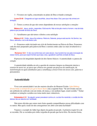 1 – Vivemos em vigília, concentrados no plano de Deus evitando a tentação
Lucas 22:40 Chegando ao lugar escolhido, Jesus lhes disse: Orai, para que não entreis em
tentação.
2 – Temos a certeza de que não somos dependentes de nossas satisfações e emoções
Mateus 4:4 Jesus, porém, respondeu: Está escrito: Não só de pão viverá o homem, mas de toda
palavra que procede da boca de Deus.
3 – Acreditamos que não temos o direito a esta satisfação
Mateus 4:10 Então, Jesus lhe ordenou: Retira-te, Satanás, porque está escrito: Ao Senhor, teu
Deus, adorarás, e só a ele darás culto
4 – Estaremos então iniciando um ciclo de fortalecimento na Palavra de Deus. Estaremos
cada dia mais preparados pela palavra de Deus e seremos então cada vez mais invulneráveis e
integros
Romanos 12:2 E não vos conformeis com este século, mas transformai-vos pela renovação da
vossa mente, para que experimenteis qual seja a boa, agradável e perfeita vontade de Deus.
O processo de integridade depende de dois fatores básicos: A autenticidade e a pureza de
coração
A autenticidade trabalha em nós a questão de estarmos íntegros na dimensão interior e
exterior do nosso ser, ao passo que a Pureza nos garante um processo de santificação, de
transformação no qual caminhamos para a semelhança a Jesus Cristo em nossos atos, palavras e
pensamentos
Autenticidade
Viver com autenticidade é um dos maiores desafios do Homem Cristão. John Ortberg
(Every body is normal till you get to know them) cita a seguinte frase: “Se um Cristão está em
um ambiente de confissão com um irmão, ele nunca, e em nenhum lugar, estará sozinho.” Tentar
combater as tentações sozinhos nos torna muito mais vulneráveis.
Eclesiastes 4:12 Se alguém quiser prevalecer contra um, os dois lhe resistirão; o cordão de três
dobras não se rebenta com facilidade.
Não temos dúvidas que somos mais fortes quando compartilhamos nossas dificuldades com
os outros. Mas qual a razão de não conseguirmos nos abrir com tanta facilidade?
Vejamos o exemplo de Adão logo depois da queda em pecado. A primeira reação foi a de
se esconder. Ele se escondeu pois tinha vergonha do pecado que havia feito. Da mesma forma,
 