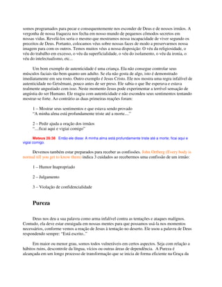 somos programados para pecar e consequentemente nos esconder de Deus e de nossos irmãos. A
vergonha de nossa fraqueza nos fecha em nosso mundo de pequenos cômodos secretos em
nossas vidas. Revelá-los seria o mesmo que mostramos nossa incapacidade de viver segundo os
preceitos de Deus. Portanto, colocamos véus sobre nossas faces de modo a preservarmos nossa
imagem para com os outros. Temos muitos véus a nossa disposição: O véu da religiosidade, o
véu do trabalho em excesso, o véu da superficialidade, o véu do isolamento, o véu da ironia, o
véu do intelectualismo, etc...
Um bom exemplo de autenticidade é uma criança. Ela não consegue controlar seus
músculos faciais tão bem quanto um adulto. Se ela não gosta de algo, isto é demonstrado
imediatamente em seu rosto. Outro exemplo é Jesus Cristo. Ele nos mostra uma regra infalível de
autenticidade no Getsêmani, pouco antes de ser preso. Ele sabia o que lhe esperava e estava
realmente angustiado com isso. Neste momento Jesus pode experimentar a terrível sensação de
angústia do ser Humano. Ele reagiu com autenticidade e não escondeu seus sentimentos tentando
mostrar-se forte. Ao contrário as duas primeiras reações foram:
1 – Mostrar seus sentimentos e que estava sendo provado
“A minha alma está profundamente triste até a morte....”
2 – Pedir ajuda a oração dos irmãos
“....ficai aqui e vigiai comigo”
Mateus 26:38 Então ele disse: A minha alma está profundamente triste até a morte; ficai aqui e
vigiai comigo.
Devemos também estar preparados para receber as confissões. John Ortberg (Every body is
normal till you get to know them) indica 3 cuidados ao recebermos uma confissão de um irmão:
1 – Humor Inapropriado
2 – Julgamento
3 – Violação de confidencialidade
Pureza
Deus nos deu a sua palavra como arma infalível contra as tentações e ataques malígnos.
Contudo, ela deve estar enraigada em nossas mentes para que possamos usá-la nos momentos
necessários, conforme vemos a reação de Jesus à tentação no deserto. Ele usou a palavra de Deus
respondendo sempre: “Está escrito..”
Em maior ou menor grau, somos todos vulneráveis em certos aspectos. Seja com relação a
hábitos ruins, descontrole da língua, vícios ou outras áreas de dependência. A Pureza é
alcançada em um longo processo de transformação que se inicia de forma eficiente na Graça da
 