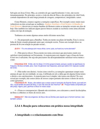 Salvação em Jesus Cristo. Mas, ao contrário do que superficialmente é visto, não ocorre
instantaneamente. No princípio, ocorre a visão da obra de Deus e dos princípios da vida Cristã,
contudo dependemos de uma longa jornada de coragem, compromisso, integridade e amor.
Como Homens, estamos sugeitos a tentações específicas. Por exemplo somos muito mais
vulneráveis na área sexual que as mulheres. Stephen Arterburn e Fred Stoeker (A Batalha de
Todo Homem) descrevem as muitas batalhas do Homem contra as tentações sexuais nos dias de
hoje. Eles também nos indicam alguns passos básicos usando as escrituras como arma eficiente
contra este tipo de tentação.
Tenhamos em mente algumas armas muito eficientes nesta luta:
1 – (Se preparando para a Batalha). Tenha em mente seu plano de batalha. Esta é a nossa
linha de frente estando preparado antes que a tentação ocorra. Temos um exemplo disso na
postura de Jó com relação ao pecado sexual...
Jó 31:1 Fiz uma aliança com meus olhos; como, pois, os fixaria eu numa donzela?
2 – (Não preciso disso). Nossa mente nos tenta convencer que precisamos muito nos
satisfazer emocionalmene ou fisicamente. A resposta para este engano é que a Graça de Jesus
Cristo nos é suficiente. Ou seja não precisamos tão desesperadamente satisfazer nossa mente e
corpo.
II Coríntios 12:9 Então, ele me disse: A minha graça te basta, porque o poder se aperfeiçoa na
fraqueza. De boa vontade, pois, mais me gloriarei nas fraquezas, para que sobre mim repouse o poder
de Cristo.
3 – (Não tenho este direito). Assim como com Eva, as tentações aparentam sempre mais
amenas do que são em realidade, ou seja, é infiltrada em nós a idéia que de alguma forma temos
o direito a nos satisfazermos. A resposta para isso é simples: não temos este direito! No caso
sexual por exemplo, não somos donos de nossos corpos portanto não temos o direto de usá-lo
como quisermos.
I Coríntios 6:19 Acaso, não sabeis que o vosso corpo é santuário do Espírito Santo, que está em
vós, o qual tendes da parte de Deus, e que não sois de vós mesmos? 20 Porque fostes comprados por
alto preço. Agora, pois, glorificai a Deus no vosso corpo
4 – (Tema as consequencias). Quando não resistimos, nos colocamos a mercê da disciplina
de Deus e colhemos os frutos de nossos atos.
Gálatas 6:7 Não vos enganeis: de Deus não se Zomba; pois aquilo que o homem semear, isso
também ceifará.
2.3.4 A Reação para colocarmos em prática nossa integridade
A integridade e o relacionamento com Deus
 