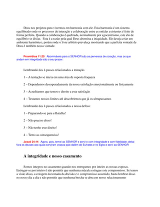 Deus nos projetou para vivermos em harmonia com ele. Esta harmonia é um sistema
equilibrado onde os processos de interação e colaboração entre as entidas existentes é feito de
forma perfeita. Quando a colaboração é quebrada, normalmente por egocentrismo, este elo de
equilíbrio se disfaz. Esta é a razão pela qual Deus abomina a iniquidade. Ele deseja criar um
ambiente harmônico, porém onde o livre arbítrio prevaleça mostrando que a perfeita vontade de
Deus é também nossa vontade.
Provérbios 11:20 Abomináveis para o SENHOR são os perversos de coração, mas os que
andam em integridade são o seu prazer.
Lembrando dos 4 passos relacionados a tentação
1 – A tentação se inicia em uma área de suposta fraqueza
2 – Dependemos desesperadamente da nossa satisfação emocionalmente ou fisicamente
3 – Acreditamos que temos o direito a esta satisfação
4 – Testamos nossos limites até descobrirmos que já os ultrapassamos
Lembrando dos 4 passos relacionados a nossa defesa:
1 – Preparando-se para a Batalha!
2 – Não preciso disso!
3 – Não tenho este direito!
4 – Temo as consequencias!
Josué 24:14 Agora, pois, temei ao SENHOR e servi-o com integridade e com fidelidade; deitai
fora os deuses aos quais serviram vossos pais dalém do Eufrates e no Egito e servi ao SENHOR
A integridade e nosso casamento
Somos integros no casamento quando nos entregamos por inteiro as nossas esposas.
Entregar-se por inteiro é não permitir que nenhuma mácula estrague este compromisso. Se temos
a visão disso, a coragem da tomada da decisão e o compromisso assumido, basta lembrar disso
no nosso dia a dia e não permitir que nenhuma brecha se abra em nosso relacionamento
 