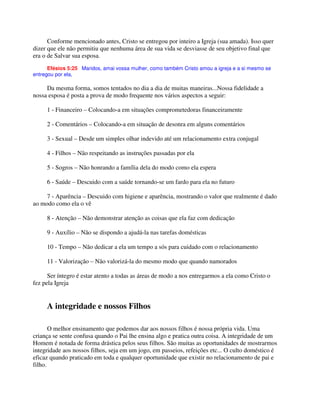 Conforme mencionado antes, Cristo se entregou por inteiro a Igreja (sua amada). Isso quer
dizer que ele não permitiu que nenhuma área de sua vida se desviasse de seu objetivo final que
era o de Salvar sua esposa.
Efésios 5:25 Maridos, amai vossa mulher, como também Cristo amou a igreja e a si mesmo se
entregou por ela,
Da mesma forma, somos tentados no dia a dia de muitas maneiras...Nossa fidelidade a
nossa esposa é posta a prova de modo frequente nos vários aspectos a seguir:
1 - Financeiro – Colocando-a em situações comprometedoras financeiramente
2 - Comentários – Colocando-a em situação de desonra em alguns comentários
3 - Sexual – Desde um simples olhar indevido até um relacionamento extra conjugal
4 - Filhos – Não respeitando as instruções passadas por ela
5 - Sogros – Não honrando a família dela do modo como ela espera
6 - Saúde – Descuido com a saúde tornando-se um fardo para ela no futuro
7 - Aparência – Descuido com higiene e aparência, mostrando o valor que realmente é dado
ao modo como ela o vê
8 - Atenção – Não demonstrar atenção as coisas que ela faz com dedicação
9 - Auxílio – Não se dispondo a ajudá-la nas tarefas domésticas
10 - Tempo – Não dedicar a ela um tempo a sós para cuidado com o relacionamento
11 - Valorização – Não valorizá-la do mesmo modo que quando namorados
Ser íntegro é estar atento a todas as áreas de modo a nos entregarmos a ela como Cristo o
fez pela Igreja
A integridade e nossos Filhos
O melhor ensinamento que podemos dar aos nossos filhos é nossa própria vida. Uma
criança se sente confusa quando o Pai lhe ensina algo e pratica outra coisa. A integridade de um
Homem é notada de forma drástica pelos seus filhos. São muitas as oportunidades de mostrarmos
integridade aos nossos filhos, seja em um jogo, em passeios, refeições etc... O culto doméstico é
eficaz quando praticado em toda e qualquer oportunidade que existir no relacionamento de pai e
filho.
 