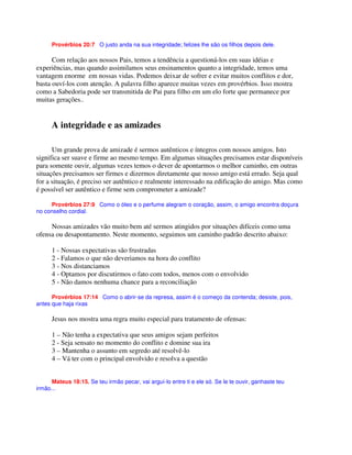 Provérbios 20:7 O justo anda na sua integridade; felizes lhe são os filhos depois dele.
Com relação aos nossos Pais, temos a tendência a questioná-los em suas idéias e
experiências, mas quando assimilamos seus ensinamentos quanto a integridade, temos uma
vantagem enorme em nossas vidas. Podemos deixar de sofrer e evitar muitos conflitos e dor,
basta ouví-los com atenção. A palavra filho aparece muitas vezes em provérbios. Isso mostra
como a Sabedoria pode ser transmitida de Pai para filho em um elo forte que permanece por
muitas gerações..
A integridade e as amizades
Um grande prova de amizade é sermos autênticos e íntegros com nossos amigos. Isto
significa ser suave e firme ao mesmo tempo. Em algumas situações precisamos estar disponíveis
para somente ouvir, algumas vezes temos o dever de apontarmos o melhor caminho, em outras
situações precisamos ser firmes e dizermos diretamente que nosso amigo está errado. Seja qual
for a situação, é preciso ser autêntico e realmente interessado na edificação do amigo. Mas como
é possível ser autêntico e firme sem comprometer a amizade?
Provérbios 27:9 Como o óleo e o perfume alegram o coração, assim, o amigo encontra doçura
no conselho cordial.
Nossas amizades vão muito bem até sermos atingidos por situações difíceis como uma
ofensa ou desapontamento. Neste momento, seguimos um caminho padrão descrito abaixo:
1 - Nossas expectativas são frustradas
2 - Falamos o que não deveriamos na hora do conflito
3 - Nos distanciamos
4 - Optamos por discutirmos o fato com todos, menos com o envolvido
5 - Não damos nenhuma chance para a reconciliação
Provérbios 17:14 Como o abrir-se da represa, assim é o começo da contenda; desiste, pois,
antes que haja rixas
Jesus nos mostra uma regra muito especial para tratamento de ofensas:
1 – Não tenha a expectativa que seus amigos sejam perfeitos
2 - Seja sensato no momento do conflito e domine sua ira
3 – Mantenha o assunto em segredo até resolvê-lo
4 – Vá ter com o principal envolvido e resolva a questão
Mateus 18:15. Se teu irmão pecar, vai arguí-lo entre ti e ele só. Se le te ouvir, ganhaste teu
irmão...
 