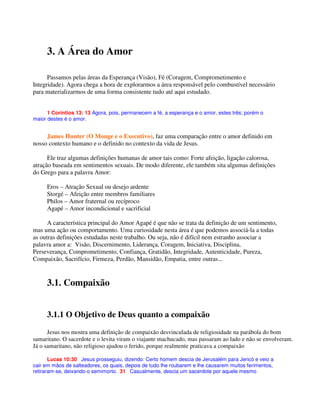 3. A Área do Amor
Passamos pelas áreas da Esperança (Visão), Fé (Coragem, Comprometimento e
Integridade). Agora chega a hora de explorarmos a área responsável pelo combustível necessário
para materializarmos de uma forma consistente tudo até aqui estudado.
1 Coríntios 13: 13 Agora, pois, permanecem a fé, a esperança e o amor, estes três; porém o
maior destes é o amor.
James Hunter (O Monge e o Executivo), faz uma comparação entre o amor definido em
nosso contexto humano e o definido no contexto da vida de Jesus.
Ele traz algumas definições humanas de amor tais como: Forte afeição, ligação calorosa,
atração baseada em sentimentos sexuais. De modo diferente, ele também sita algumas definições
do Grego para a palavra Amor:
Eros – Atração Sexual ou desejo ardente
Storgé – Afeição entre membros familiares
Philos – Amor fraternal ou recíproco
Agapé – Amor incondicional e sacrificial
A característica principal do Amor Agapé é que não se trata da definição de um sentimento,
mas uma ação ou comportamento. Uma curiosidade nesta área é que podemos associá-la a todas
as outras definições estudadas neste trabalho. Ou seja, não é difícil nem estranho associar a
palavra amor a: Visão, Discernimento, Liderança, Coragem, Iniciativa, Disciplina,
Perseverança, Comprometimento, Confiança, Gratidão, Integridade, Autenticidade, Pureza,
Compaixão, Sacrifício, Firmeza, Perdão, Mansidão, Empatia, entre outras...
3.1. Compaixão
3.1.1 O Objetivo de Deus quanto a compaixão
Jesus nos mostra uma definição de compaixão desvinculada de religiosidade na parábola do bom
samaritano. O sacerdote e o levita viram o viajante machucado, mas passaram ao lado e não se envolveram.
Já o samaritano, não religioso ajudou o ferido, porque realmente praticava a compaixão
Lucas 10:30 Jesus prosseguiu, dizendo: Certo homem descia de Jerusalém para Jericó e veio a
cair em mãos de salteadores, os quais, depois de tudo lhe roubarem e lhe causarem muitos ferimentos,
retiraram-se, deixando-o semimorto. 31 Casualmente, descia um sacerdote por aquele mesmo
 