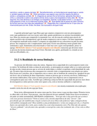 caminho e, vendo-o, passou de largo. 32 Semelhantemente, um levita descia por aquele lugar e, vendo-
o, também passou de largo. 33 Certo samaritano, que seguia o seu caminho, passou-lhe perto e,
vendo-o, compadeceu-se dele. 34 E, chegando-se, pensou-lhe os ferimentos, aplicando-lhes óleo e
vinho; e, colocando-o sobre o seu próprio animal, levou-o para uma hospedaria e tratou dele. 35 No dia
seguinte, tirou dois denários e os entregou ao hospedeiro, dizendo: Cuida deste homem, e, se alguma
coisa gastares a mais, eu to indenizarei quando voltar. 36 Qual destes três te parece ter sido o próximo
do homem que caiu nas mãos dos salteadores? 37 Respondeu-lhe o intérprete da Lei: O que usou de
misericórdia para com ele. Então, lhe disse: Vai e procede tu de igual modo
A questão principal aqui é que Deus quer que sejamos compassivos sem nos preocuparmos
com o que ganharemos com isso ou por outro lado, quanto perderemos ou seremos incomodados por
isso. Deus nos mostra que compaixão é exatamente isso, sair da zona de conforto para através de
algum sacrifício não recompensável, agir de modo compassivo com os outros. Um fator importante
na compaixão analisado neste estudo é a empatia ou capacidade de nos colocarmos na pele da outra
pessoa. Ser compassivo não é simplesmente sentir pena. Existe uma diferença muito grande entre
sentimento e ação. Sentimento está relacionado a visão mas sem a ação correspondente, pouco se
agrega. Bill Hybells (Quem é Você quando ninguém está olhando) menciona que devemos tratar
as pessoas da mesma maneira que Jesus Cristo. Ouvindo seus apelos, perdoando-os, estando ao seu
lado nas dificuldades, etc..
3.1.2 A Realidade de nossa limitação
As pessoas são diferentes umas das outras. Algumas tem a capacidade de se preocuparem muito com
os outros. Se lembram de todas as datas de aniversário, se preocupam em sempre saber se os outros precisam
de algo ou não, tratam pessoas que as servem de modo digno e cordial e respeitam a individualidade de cada
um. Já outros tipos de pessoas não conseguem ter a mesma visão e comportamente com relação aos outros.
Elas focam em si mesmas, não se importam com os outros, não se lembram de contactá-las, agradecê-las por
um favor, não se lembram de datas importantes, tratam as pessoas que as servem com frieza, indiferença e
até mesmo indelicadeza. Elas usam as outras pessoas para seus objetivos sem se importarem com as
consequências para suas vidas. Acredito que a diferença esteja na falta de capacidade das pessoas mais duras
de enxergarem as outras pessoas como seres iguais a ela, com as mesmas ambições e expectativas.
Bill Hybells (Quem é Você quando ninguem está olhando) nos mostra exatamente esta explicação
usando o texto da cura de um cego por Jesus.
Neste texto, diferentemente de outras curas que fez, Jesus curou o cego em duas etapas. Primeiro tocou
os olhos dele e ele disse: Vejo pessoas , mas elas parecem árvores andando. Então Jesus tocou novamente e
ele pode ver então normalmente. Bill Hybells complementa ..”Será que não é algo parecido que acontece
com essas pessoas insensíveis? Vêem os outros com a mesma importância de uma “árvore”, não
percebendo que são também uma criação exclusiva do nosso Deus todo poderoso? Que a imagem divina
está também estampada nela? Deus também a ama profundamente e verteu seu sangue por ela, e o Espírito
Santo esta operando dia e noite, para conduzi-las a um relacionamento com o Pai. Elas não são apenas
“árvores andando”, nós devemos sim, aprender a enxergá-las como elas realmente são, vê-las com os olhos
de Deus.”
 