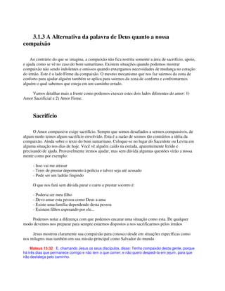 3.1.3 A Alternativa da palavra de Deus quanto a nossa
compaixão
Ao contrário do que se imagina, a compaixão não fica restrita somente a área de sacrifício, apoio,
e ajuda como se vê no caso do bom samaritano. Existem situações quando podemos mostrar
compaixão não sendo indolentes e omissos quando enxergamos necessidades de mudança no coração
do irmão. Este é o lado Firme da compaixão. O mesmo mecanismo que nos faz sairmos da zona de
conforto para ajudar alguém também se aplica para sairmos da zona de conforto e confrontarmos
alguém o qual sabemos que esteja em um caminho errado.
Vamos detalhar mais a frente como podemos exercer estes dois lados diferentes do amor: 1)
Amor Sacrificial e 2) Amor Firme.
Sacrifício
O Amor compassivo exige sacrifício. Sempre que somos desafiados a sermos compassivos, de
algum modo temos algum sacrifício envolvido. Esta é a razão de sermos tão contrários a idéia da
compaixão. Ainda sobre o texto do bom samaritano. Coloque-se no lugar do Sacerdote ou Levita em
alguma situação nos dias de hoje. Você vê alguém caido na estrada, aparentemente ferido e
precisando de ajuda. Provavelmente iremos ajudar, mas sem dúvida algumas questões virão a nossa
mente como por exemplo:
- Isso vai me atrasar
- Terei de prestar depoimento à polícia e talvez seja até acusado
- Pode ser um ladrão fingindo
O que nos fará sem dúvida parar o carro e prestar socorro é:
- Poderia ser meu filho
- Devo amar esta pessoa como Deus a ama
- Existe uma família dependendo desta pessoa
- Existem filhos esperando por ele...
Podemos notar a diferença com que podemos encarar uma situação como esta. De qualquer
modo devemos nos preparar para sempre estarmos dispostos a nos sacrificarmos pelos irmãos
Jesus mostrou claramente sua compaixão para conosco desde em situações específicas como
nos milagres mas também em sua missão principal como Salvador do mundo
Mateus 15:32 E, chamando Jesus os seus discípulos, disse: Tenho compaixão desta gente, porque
há três dias que permanece comigo e não tem o que comer; e não quero despedi-la em jejum, para que
não desfaleça pelo caminho.
 