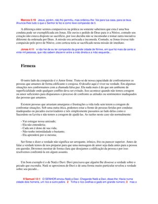 Marcos 5:19 Jesus, porém, não lho permitiu, mas ordenou-lhe: Vai para tua casa, para os teus.
Anuncia-lhes tudo o que o Senhor te fez e como teve compaixão de ti.
A diferença entre sermos compassivos na prática ou somente sabermos que esta é uma boa
conduta pode ser exemplificada em Jonas. Ele ouviu o pedido de Deus para ir a Nínive, contudo seu
coração não estava disposto ao sacrifício, por isso decidiu não se incomodar e tomar outra iniciativa
diferente da ordenada por Deus. A missão era arriscada e incomoda. Contudo, se Jonas tivesse tido
compaixão pelo povo de Nínive, com certeza teria se sacrificado nesta missão de imediato.
Jonas 4:11 e não hei de eu ter compaixão da grande cidade de Nínive, em que há mais de cento e
vinte mil pessoas, que não sabem discernir entre a mão direita e a mão esquerda...
Firmeza
O outro lado da compaixão é o Amor firme. Trata-se de nossa capacidade de confrontarmos as
pessoas que amamos de forma edificante e corajosa. O desafio aqui é viver na verdade. Em algumas
situações nos conformamos com a chamada falsa paz. Ela nada mais é do que um ambiente de
superficialidade onde qualquer conflito deva ser evitado. Isso acontece quando não temos coragem
ou amor suficientes para disparamos o processo de confronto as atitudes ou sentimentos inadequados
das pessoas que amamos.
Existem pessoas que arrastam amarguras e frustrações a vida toda sem terem a coragem de
confrontar situações. Sob uma outra ótica, podemos estar a frente de pessoas feridas por condutas
inadequadas ou pecados escravizadores e nós simplesmente passamos ao lado delas como o
Sacerdote ou Levita e não temos a coragem de ajudá-las. As razões neste caso são normalmente:
- Vai estragar nossa amizade;
- Ela não entenderia;
- Cada um é dono de sua vida;
- Não tenho intimidadade o bastante;
- Ela aprenderá por si mesma;
Ser firme e dizer a verdade não significa ser arrogante, irônico, frio ou parecer superior. Antes de
falar a verdade temos de nos preparar para que uma mensagem de amor seja dada antes para a pessoa
em questão. Devemos mostrar de forma clara que desejamos a edificação da pessoa e por isso
resolvemos confrontá-la em algum assunto.
Um bom exemplo é o de Natã e Davi. Davi precisava que alguém lhe dissesse a verdade sobre o
pecado que escondia. Natã se aproximou de Davi e de uma forma muito particular revelou a verdade
sobre seu pecado...
II Samuel 12:1 O SENHOR enviou Natã a Davi. Chegando Natã a Davi, disse-lhe: Havia numa
cidade dois homens, um rico e outro pobre. 2 Tinha o rico ovelhas e gado em grande número; 3 mas o
 