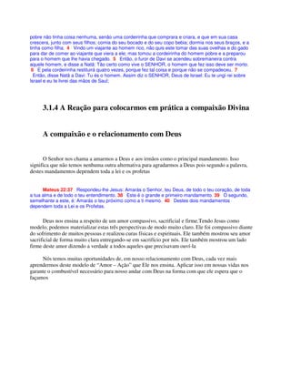 pobre não tinha coisa nenhuma, senão uma cordeirinha que comprara e criara, e que em sua casa
crescera, junto com seus filhos; comia do seu bocado e do seu copo bebia; dormia nos seus braços, e a
tinha como filha. 4 Vindo um viajante ao homem rico, não quis este tomar das suas ovelhas e do gado
para dar de comer ao viajante que viera a ele; mas tomou a cordeirinha do homem pobre e a preparou
para o homem que lhe havia chegado. 5 Então, o furor de Davi se acendeu sobremaneira contra
aquele homem, e disse a Natã: Tão certo como vive o SENHOR, o homem que fez isso deve ser morto.
6 E pela cordeirinha restituirá quatro vezes, porque fez tal coisa e porque não se compadeceu. 7
Então, disse Natã a Davi: Tu és o homem. Assim diz o SENHOR, Deus de Israel: Eu te ungi rei sobre
Israel e eu te livrei das mãos de Saul;
3.1.4 A Reação para colocarmos em prática a compaixão Divina
A compaixão e o relacionamento com Deus
O Senhor nos chama a amarmos a Deus e aos irmãos como o principal mandamento. Isso
significa que não temos nenhuma outra alternativa para agradarmos a Deus pois segundo a palavra,
destes mandamentos dependem toda a lei e os profetas
Mateus 22:37 Respondeu-lhe Jesus: Amarás o Senhor, teu Deus, de todo o teu coração, de toda
a tua alma e de todo o teu entendimento. 38 Este é o grande e primeiro mandamento. 39 O segundo,
semelhante a este, é: Amarás o teu próximo como a ti mesmo. 40 Destes dois mandamentos
dependem toda a Lei e os Profetas.
Deus nos ensina a respeito de um amor compassivo, sacrificial e firme.Tendo Jesus como
modelo, podemos materializar estas três perspectivas de modo muito claro. Ele foi compassivo diante
do sofrimento de muitos pessoas e realizou curas físicas e espirituais. Ele também mostrou seu amor
sacrificial de forma muito clara entregando-se em sacrifício por nós. Ele também mostrou um lado
firme deste amor dizendo a verdade a todos aqueles que precisavam ouví-la
Nós temos muitas oportunidades de, em nosso relacionamento com Deus, cada vez mais
aprendermos deste modelo de “Amor – Ação” que Ele nos ensina. Aplicar isso em nossas vidas nos
garante o combustível necessário para nosso andar com Deus na forma com que ele espera que o
façamos
 