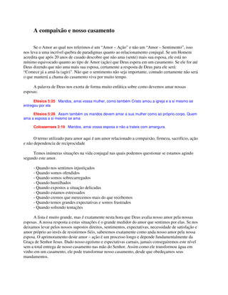 A compaixão e nosso casamento
Se o Amor ao qual nos referimos é um “Amor – Ação” e não um “Amor – Sentimento”, isso
nos leva a uma incrível quebra de paradigmas quanto ao relacionamento conjugal. Se um Homem
acredita que após 20 anos de casado descobre que não ama (sente) mais sua esposa, ele está no
mínimo equivocado quanto ao tipo de Amor (ação) que Deus espera em um casamento. Se ele for até
Deus dizendo que não ama mais sua esposa, certamente a resposta de Deus para ele será:
“Comece já a amá-la (agir)”. Não que o sentimento não seja importante, contudo certamente não será
o que manterá a chama do casamento viva por muito tempo.
A palavra de Deus nos exorta de forma muito enfática sobre como devemos amar nossas
esposas:
Efésios 5:25 Maridos, amai vossa mulher, como também Cristo amou a igreja e a si mesmo se
entregou por ela
Efésios 5:28 Assim também os maridos devem amar a sua mulher como ao próprio corpo. Quem
ama a esposa a si mesmo se ama
Colossenses 3:19 Maridos, amai vossa esposa e não a trateis com amargura.
O termo utilizado para amor aqui é um amor relacionado a compaixão, firmeza, sacrifício, ação
e não dependencia de reciprocidade
Temos inúmeras situações na vida conjugal nas quais podemos questionar se estamos agindo
segundo este amor.
- Quando nos sentimos injustiçados
- Quando somos ofendidos
- Quando somos sobrecarregados
- Quando humilhados
- Quando expostos a situação delicadas
- Quando estamos estressados
- Quando cremos que merecemos mais do que recebemos
- Quando temos grandes expectativas e somos frustrados
- Quando sofrendo tentações
A lista é muito grande, mas é exatamente nesta hora que Deus avalia nosso amor pela nossas
esposas. A nossa resposta a estas situações é o grande medidor do amor que sentimos por elas. Se nos
deixamos levar pelos nossos supostos direitos, sentimentos, expectativas, necessidade de satisfação e
amor próprio ao invés de resistirmos fiéis, saberemos exatamente como anda nosso amor pela nossa
esposa. O aprimoramento deste amor – ação é um processo longo e depende fundamentalmente da
Graça de Senhor Jesus. Dado nosso egoísmo e espectativas carnais, jamais conseguiremos este nível
sem a total entrega de nosso casamento nas mão do Senhor. Assim como ele transformou água em
vinho em um casamento, ele pode transformar nosso casamento, desde que obedeçamos seus
mandamentos.
 