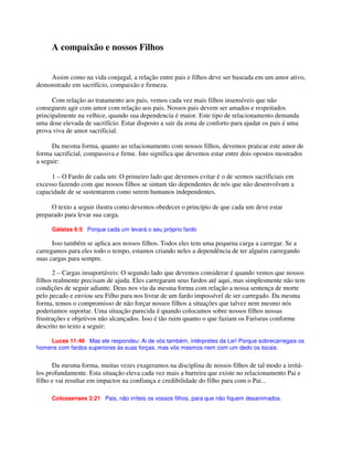 A compaixão e nossos Filhos
Assim como na vida conjugal, a relação entre pais e filhos deve ser baseada em um amor ativo,
demonstrado em sacrifício, compaixão e firmeza.
Com relação ao tratamento aos pais, vemos cada vez mais filhos insensíveis que não
conseguem agir com amor com relação aos pais. Nossos pais devem ser amados e respeitados
principalmente na velhice, quando sua dependencia é maior. Este tipo de relacionamento demanda
uma dose elevada de sacrifício. Estar disposto a sair da zona de conforto para ajudar os pais é uma
prova viva de amor sacrificial.
Da mesma forma, quanto ao relacionamento com nossos filhos, devemos praticar este amor de
forma sacrificial, compassiva e firme. Isto significa que devemos estar entre dois opostos mostrados
a seguir:
1 – O Fardo de cada um: O primeiro lado que devemos evitar é o de sermos sacrificiais em
excesso fazendo com que nossos filhos se sintam tão dependentes de nós que não desenvolvam a
capacidade de se sustentarem como serem humanos independentes.
O texto a seguir ilustra como devemos obedecer o princípio de que cada um deve estar
preparado para levar sua carga.
Gálatas 6:5 Porque cada um levará o seu próprio fardo
Isso também se aplica aos nossos filhos. Todos eles tem uma pequena carga a carregar. Se a
carregamos para eles todo o tempo, estamos criando neles a dependência de ter alguém carregando
suas cargas para sempre.
2 – Cargas insuportáveis: O segundo lado que devemos considerar é quando vemos que nossos
filhos realmente precisam de ajuda. Eles carregaram seus fardos até aqui, mas simplesmente não tem
condições de seguir adiante. Deus nos viu da mesma forma com relação a nossa sentença de morte
pelo pecado e enviou seu Filho para nos livrar de um fardo impossível de ser carregado. Da mesma
forma, temos o compromisso de não forçar nossos filhos a situações que talvez nem mesmo nós
poderiamos suportar. Uma situação parecida é quando colocamos sobre nossos filhos nossas
frustrações e objetivos não alcançados. Isso é tão ruim quanto o que faziam os Fariseus conforme
descrito no texto a seguir:
Lucas 11:46 Mas ele respondeu: Ai de vós também, intérpretes da Lei! Porque sobrecarregais os
homens com fardos superiores às suas forças, mas vós mesmos nem com um dedo os tocais.
Da mesma forma, muitas vezes exageramos na disciplina de nossos filhos de tal modo a irritá-
los profundamente. Esta situação eleva cada vez mais a barreira que existe no relacionamento Pai e
filho e vai resultar em impactos na confiança e credibilidade do filho para com o Pai...
Colossenses 3:21 Pais, não irriteis os vossos filhos, para que não fiquem desanimados.
 