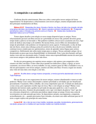 A compaixão e as amizades
Conforme descrito anteriormente, Deus nos cobra o amor pelos nossos amigos de forma
inquestionável. Se desprezamos o relacionameno com nossos amigos, estamos desprezando um dos
dois principais mandamentos de Deus.
Mateus 22:37 Respondeu-lhe Jesus: Amarás o Senhor, teu Deus, de todo o teu coração, de toda
a tua alma e de todo o teu entendimento. 38 Este é o grande e primeiro mandamento. 39 O segundo,
semelhante a este, é: Amarás o teu próximo como a ti mesmo. 40 Destes dois mandamentos
dependem toda a Lei e os Profetas.
Temos alguns desafios com relação ao nosso tempo disponível para os amigos. Nosso
relacionamento pessoal com Deus tem de ser a prioridade em nossa vida, portanto devemos gastar
tempo lendo a palavra ou louvando-o. Não podemos também colocar nosso casamento em risco, logo
temos de dedicar uma tempo a ele também. Da mesma forma, nossos filhos nos demandam um
tempo de prioridade e não podemos ser irresponsáveis neste aspecto. Continuando, os dias de hoje
não são fáceis, temos uma cobrança acima do aceitável no dia a dia de nosso trabalho, temos de
continuar nossos estudos para nos aprimorarmos, temos de aprender outras línguas para sermos
competitivos. Infelizmente não sobra muito tempo para os amigos. Nossas amizades antigas vão se
distanciando ao passo que nossa disponibilidade vai diminuindo. Esta é uma área bastante sutil que
muitas vezes não nos encomoda muito. Contudo, temos uma responsabillidade enorme de amor para
com nossos amigos e não podemos abrir mão disso.
Se não nos preocupamos em suportar nossos amigos e não agimos com compaixão a eles,
estamos em falta com Deus. É duro saber disso quando nos dedicamos a Deus, a Igreja, ao nosso
casamento, aos nossos filhos, ao nosso trabalho, ou seja, estamos quase lá! Mas a realidade é essa, se
não nos preocupamos com nossos amigos, estamos em falta com Deus. O texto a seguir nos mostra
uma visão até mais dura com relação a este fato..
Jó 6:14 Ao aflito deve o amigo mostrar compaixão, a menos que tenha abandonado o temor do
Todo-Poderoso
Ele nos diz que se nos esquecermos de nossos amigos, estamos abandonando o temor ao todo-
poderoso. Muitas vezes somos direcionados a darmos prioridade as atividades que nos beneficiam
pessoalmente. Casamento, filhos, trabalho, são coisas importantes para nós. Contudo nos dedicamos
a estas coisas, pois esperamos receber algo em troca. Mas e com relação ao amigo? Muitas vezes
realmente não teremos nada a ganhar nos privando de algo para ajudá-los e este é o ponto de
dificuldade nesta área...Estamos tão preocupados com o que vem depois da palavra “meu” que não
nos colocamos disponíveis o suficiente para dedicar algum tempo ao amigo. Existe uma conta de
investimentos em cada amizade que temos. Se depositamos atenção, encorajamento, compaixão,
aconselhamento, etc..., quando precisamos fazer retiradas, ela estará com saldo suficiente para tal. O
texto a seguir explica este princípio de outra forma:
Lucas 6:38 dai, e dar-se-vos-á; boa medida, recalcada, sacudida, transbordante, generosamente
vos darão; porque com a medida com que tiverdes medido vos medirão também.
 