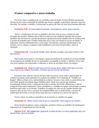 O amor compassivo e nosso trabalho
Por vezes, temos a tendência de ver o trabalho como um fardo. Existem Homens que passam
30 anos de suas vidas reclamando do trabalho que fazem e quando se aposentam, passam a reclar da
falta dele. Na verdade, o trabalho é referenciado na palavra de Deus de uma forma bastante diferente:
Provérbios 14:23 Em todo trabalho há proveito; meras palavras, porém, levam à penúria.
Temos o compromisso de amor ao trabalho e devemos colocar nosso coração em cada
atividade que fazemos. Sabemos que é difícil acordar em uma manhã de Segunda chuvosa para
trabalhar, mas devemos ter a postura de primeiro agradecermos pelo trabalho antes de reclamar dele.
A postura de trabalhar para o Senhor muda toda nossa visão com relação às nossas atividades. É
importante estarmos lembrando disso a todo tempo. Sem dúvida, estaremos beneficiando a nós
mesmos, nossos colegas e a empresa onde trabalhamos com maior lucratividade e clima de
satisfação.
Colossenses 3:23 Tudo quanto fizerdes, fazei-o de todo o coração, como para o Senhor e não
para homens,
Outro ponto interessante é com relação a alegria de desfrutar do resultado de um bom trabalho.
As recompensas do trabalho devem ser desfrutadas com gratidão ao Senhor e sabedoria. Fazer tudo
com amor também está relacionado a colhermos os frutos de atividades feitas com alegria.
Eclesiastes 2:24 Nada há melhor para o homem do que comer, beber e fazer que a sua alma
goze o bem do seu trabalho. No entanto, vi também que isto vem da mão de Deus,
Um pouco mais além do conceito de fazer tudo com amor, existe ainda a oportunidade de
criarmos excelentes relacionamentos no contexto do trabalho. Isto é chamado de “Trabalho em
Equipe”. Muitos colegas tem a oportunidade de conhecer um pouco mais sobre as características de
um Cristão quando executando algum trabalho juntos. Neste caso, mesmo que nenhuma
evangelização formal ocorra, é muito provável que as atitudes do Cristão influenciem a vida do
colega de forma muito impactante. Como consequência, o trabalho em equipe será eficiente e renderá
benefícios para todos os envolvidos. Trabalhar em equipe tem sido um dos grandes desafios das
empresas hoje em dia. Com a ascenção da competitividade entre os profissionais, a postura de
colaboração do Cristão é vista de forma muito preciosa e eficiente no contexto de negócios.
O texto abaixo nos indica os benefícios de investirmos no trabalho em equipe:
Eclesiastes 4:9 Melhor é serem dois do que um, porque têm melhor paga do seu trabalho.
Nosso desafio de aplicar o amor, compaixão, sacrifício e firmez no trabalho é de fundamental
importancia na evangelização nos dias de hoje.
Hebreus 13:16 Não negligencieis, igualmente, a prática do bem e a mútua cooperação; pois, com
tais sacrifícios, Deus se compraz.
 