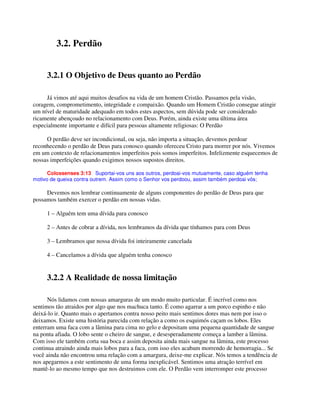 3.2. Perdão
3.2.1 O Objetivo de Deus quanto ao Perdão
Já vimos até aqui muitos desafios na vida de um homem Cristão. Passamos pela visão,
coragem, comprometimento, integridade e compaixão. Quando um Homem Cristão consegue atingir
um nível de maturidade adequado em todos estes aspectos, sem dúvida pode ser considerado
ricamente abençoado no relacionamento com Deus. Porém, ainda existe uma última área
especialmente importante e difícil para pessoas altamente religiosas: O Perdão
O perdão deve ser incondicional, ou seja, não importa a situação, devemos perdoar
reconhecendo o perdão de Deus para conosco quando ofereceu Cristo para morrer por nós. Vivemos
em um contexto de relacionamentos imperfeitos pois somos imperfeitos. Infelizmente esquecemos de
nossas imperfeições quando exigimos nossos supostos direitos.
Colossenses 3:13 Suportai-vos uns aos outros, perdoai-vos mutuamente, caso alguém tenha
motivo de queixa contra outrem. Assim como o Senhor vos perdoou, assim também perdoai vós;
Devemos nos lembrar continuamente de alguns componentes do perdão de Deus para que
possamos também exercer o perdão em nossas vidas.
1 – Alguém tem uma dívida para conosco
2 – Antes de cobrar a dívida, nos lembramos da dívida que tínhamos para com Deus
3 – Lembramos que nossa dívida foi inteiramente cancelada
4 – Cancelamos a dívida que alguém tenha conosco
3.2.2 A Realidade de nossa limitação
Nós lidamos com nossas amarguras de um modo muito particular. É incrível como nos
sentimos tão atraidos por algo que nos machuca tanto. É como agarrar a um porco espinho e não
deixá-lo ir. Quanto mais o apertamos contra nosso peito mais sentimos dores mas nem por isso o
deixamos. Existe uma história parecida com relação a como os esquimós caçam os lobos. Eles
enterram uma faca com a lâmina para cima no gelo e depositam uma pequena quantidade de sangue
na ponta afiada. O lobo sente o cheiro de sangue, e desesperadamente começa a lamber a lâmina.
Com isso ele também corta sua boca e assim deposita ainda mais sangue na lâmina, este processo
continua atraindo ainda mais lobos para a faca, com isso eles acabam morrendo de hemorragia... Se
você ainda não encontrou uma relação com a amargura, deixe-me explicar. Nós temos a tendência de
nos apegarmos a este sentimento de uma forma inexplicável. Sentimos uma atração terrível em
mantê-lo ao mesmo tempo que nos destruimos com ele. O Perdão vem interromper este processo
 