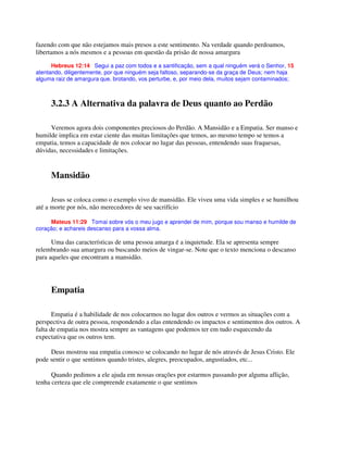 fazendo com que não estejamos mais presos a este sentimento. Na verdade quando perdoamos,
libertamos a nós mesmos e a pessoas em questão da prisão de nossa amargura
Hebreus 12:14 Segui a paz com todos e a santificação, sem a qual ninguém verá o Senhor, 15
atentando, diligentemente, por que ninguém seja faltoso, separando-se da graça de Deus; nem haja
alguma raiz de amargura que, brotando, vos perturbe, e, por meio dela, muitos sejam contaminados;
3.2.3 A Alternativa da palavra de Deus quanto ao Perdão
Veremos agora dois componentes preciosos do Perdão. A Mansidão e a Empatia. Ser manso e
humilde implica em estar ciente das muitas limitações que temos, ao mesmo tempo se temos a
empatia, temos a capacidade de nos colocar no lugar das pessoas, entendendo suas fraquesas,
dúvidas, necessidades e limitações.
Mansidão
Jesus se coloca como o exemplo vivo de mansidão. Ele viveu uma vida simples e se humilhou
até a morte por nós, não merecedores de seu sacrifício
Mateus 11:29 Tomai sobre vós o meu jugo e aprendei de mim, porque sou manso e humilde de
coração; e achareis descanso para a vossa alma.
Uma das características de uma pessoa amarga é a inquietude. Ela se apresenta sempre
relembrando sua amargura ou buscando meios de vingar-se. Note que o texto menciona o descanso
para aqueles que encontram a mansidão.
Empatia
Empatia é a habilidade de nos colocarmos no lugar dos outros e vermos as situações com a
perspectiva de outra pessoa, respondendo a elas entendendo os impactos e sentimentos dos outros. A
falta de empatia nos mostra sempre as vantagens que podemos ter em tudo esquecendo da
expectativa que os outros tem.
Deus mostrou sua empatia conosco se colocando no lugar de nós através de Jesus Cristo. Ele
pode sentir o que sentimos quando tristes, alegres, preocupados, angustiados, etc...
Quando pedimos a ele ajuda em nossas orações por estarmos passando por alguma aflição,
tenha certeza que ele compreende exatamente o que sentimos
 