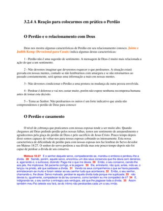 3.2.4 A Reação para colocarmos em prática o Perdão
O Perdão e o relacionamento com Deus
Deus nos mostra algumas características de Perdão em seu relacionamento conosco. Jaime e
Judith Kemp (Devocional para Casais) indica algumas destas características:
1 - Perdão não é uma sugestão de sentimento. A mensagem de Deus é muito mais relacionada a
ação do que a um sentimento.
2 - Não devemos imaginar que deveremos esquecer o que perdoamos. A situação estará
gravada em nossas mentes, contudo se não lembrarmos com amargura e se não retornarmos ao
passado constantemente, será apenas uma informação a mais em nossas mentes.
3 - Não devemos condicionar o Perdão a uma postura ou mudança da outra pessoa envolvida.
4 - Perdoar é doloroso e vai nos custar muito, porém não espere nenhuma recompensa humana
antes de tomar esta decisão.
5 – Tema ao Senhor. Não perdoarmos os outros é um forte indicativo que ainda não
compreendemos o perdão de Deus para conosco
O Perdão e casamento
O nível de cobrança que praticamos com nossas esposas tende a ser muito alto. Quando
chegamos até Deus pedindo perdão pelos nossas falhas, temos um sentimento de arrependimento e
agradecemos pela graça do perdão de Deus e pelo sacrifício de Jesus Cristo. Pouco tempo depois
disso somos capazes de voltar-nos para nossas esposas cobrando-as intensamente. Esta nossa
característica de dificuldade de perdão para com nossas esposas nos faz lembrar do Servo devedor
em Mateus 18:27. O senhor do servo perdoou a sua dívida mas este pouco tempo depois não foi
capaz de perdoar a dívida de seu conservo.
Mateus 18:27 E o senhor daquele servo, compadecendo-se, mandou-o embora e perdoou-lhe a
dívida. 28 Saindo, porém, aquele servo, encontrou um dos seus conservos que lhe devia cem denários;
e, agarrando-o, o sufocava, dizendo: Paga-me o que me deves. 29 Então, o seu conservo, caindo-lhe
aos pés, lhe implorava: Sê paciente comigo, e te pagarei. 30 Ele, entretanto, não quis; antes, indo-se, o
lançou na prisão, até que saldasse a dívida. 31 Vendo os seus companheiros o que se havia passado,
entristeceram-se muito e foram relatar ao seu senhor tudo que acontecera. 32 Então, o seu senhor,
chamando-o, lhe disse: Servo malvado, perdoei-te aquela dívida toda porque me suplicaste; 33 não
devias tu, igualmente, compadecer-te do teu conservo, como também eu me compadeci de ti? 34 E,
indignando-se, o seu senhor o entregou aos verdugos, até que lhe pagasse toda a dívida. 35 Assim
também meu Pai celeste vos fará, se do íntimo não perdoardes cada um a seu irmão.
 