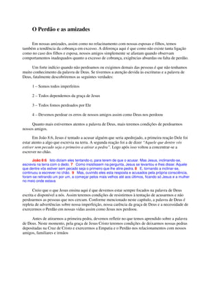 O Perdão e as amizades
Em nossas amizades, assim como no relacinamento com nossas esposas e filhos, temos
também a tendência da cobrança em excesso. A diferença aqui é que como não existe tanta ligação
como no caso dos filhos e esposa, nossos amigos simplemente se afastam quando observam
comportamentos inadequados quanto a excesso de cobrança, exigências absurdas ou falta de perdão.
Um forte indício quando não perdoamos ou exigimos demais das pessoas é que não tenhamos
muito conhecimento da palavra de Deus. Se tivermos a atenção devida às escrituras e a palavra de
Deus, fatalmente descobriremos as seguintes verdades:
1 – Somos todos imperfeitos
2 – Todos dependemos da graça de Jesus
3 – Todos fomos perdoados por Ele
4 – Devemos perdoar os erros de nossos amigos assim como Deus nos perdoou
Quanto mais estivermos atentos a palavra de Deus, mais teremos condições de perdoarmos
nossos amigos.
Em João 8:6, Jesus é tentado a acusar alguém que seria apedrejado, a primeira reação Dele foi
estar atento a algo que escrevia na terra. A segunda reação foi a de dizer “Aquele que dentre vós
estiver sem pecado seja o primeiro a atirar a pedra”. Logo após isso voltou a concentrar-se a
escrever no chão.
João 8:6 Isto diziam eles tentando-o, para terem de que o acusar. Mas Jesus, inclinando-se,
escrevia na terra com o dedo. 7 Como insistissem na pergunta, Jesus se levantou e lhes disse: Aquele
que dentre vós estiver sem pecado seja o primeiro que lhe atire pedra. 8 E, tornando a inclinar-se,
continuou a escrever no chão. 9 Mas, ouvindo eles esta resposta e acusados pela própria consciência,
foram-se retirando um por um, a começar pelos mais velhos até aos últimos, ficando só Jesus e a mulher
no meio onde estava
Creio que o que Jesus ensina aqui é que devemos estar sempre focados na palavra de Deus
escrita e disponível a nós. Assim teremos condições de resistirmos à tentação de acusarmos e não
perdoarmos as pessoas que nos cercam. Conforme mencionado neste capítulo, a palavra de Deus é
repleta de advertências sobre nossa imperfeição, nossa carência da graça de Deus e a necessidade de
exercermos o Perdão em nossas vidas assim como Jesus nos perdoou.
Antes de atirarmos a primeira pedra, devemos refletir no que temos aprendido sobre a palavra
de Deus. Neste momento, pela graça de Jesus Cristo teremos condições de deixarmos nossas pedras
depositadas na Cruz de Cristo e exercermos a Empatia e o Perdão nos relacionamentos com nossos
amigos, familiares e irmãos
 