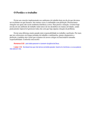 O Perdão e o trabalho
Existe um conceito implementado nos ambientes de trabalho hoje em dia de que devemos
ser excelentes no que fazemos. Isto muitas vezes é confundido com perfeição. Presenciamos
situações nas quais não existe nenhuma tolerância a erros. Para piorar a situação, vivemos hoje
em dia em um ambiente de trabalho onde temos de nos desdobrar em muitas atividades, sendo
praticamente impossível gerenciar todas elas sem que haja alguma situação de problema
Existe uma diferença muito grande entre responsabilidade no trabalho e perfeição. Por mais
que nos esforcemos em longas jornadas de trabalho e multitarefas, jamais chegaremos a
perfeição e também não é justo que exijamos de nossos colegas ou funcionários tamanha
responsabilidade. Conforme está escrito:
Romanos 3:23 pois todos pecaram e carecem da glória de Deus,
I João 1:10 Se dissermos que não temos cometido pecado, fazemo-lo mentiroso, e a sua palavra
não está em nós.
 