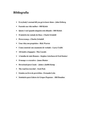 Bibliografia
• Everybody’s normal till you get to know them – John Ortberg
• Fazendo sua vida melhor – Bill Bybels
• Quem é você quando ninguém está olhando – Bill Hybels
• O mistério da vontade de Deus – Charle Swindoll
• Perseverança – Charles Swindoll
• Uma vida com propósitos – Rick Warren
• Como construir um casamento de verdade – Larry Crabb
• Aliviando a bagagem – Max Lucado
• A batalha de todo Homem – Stephen Arterburn  Fred Stoeker
• O monge e o executivo - James Hunter
• Devocional para Casais - Jaime e Judith Kemp
• The road less traveled - Scott Peck
• Estudos no livro de provérbios - Fernando Leite
• Seminário para Líderes de Grupos Pequenos - Bill Donahue
 