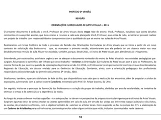 PREFÁCIO 2ª VERSÃO
REVISÃO
ORIENTAÇÕES CURRICULARES DE ARTES VISUAIS – 2015
O presente documento é dedicado a você, Professor de Artes Visuais desta mega rede de ensino. Você, Professor, estudioso que aceita desafios
constantes em suas práxis escolar, que busca meios e recursos a cada aula planejada. Você, Professor, que antes de tudo, acredita ser possível realizar
um projeto de trabalho com responsabilidade e compromisso com a qualidade do que se ensina nas aulas de Artes Visuais.
Realizaremos um breve histórico de todo o processo de Revisão das Orientações Curriculares de Artes Visuais que se inicia a partir de um novo
contexto de solicitação dos Professores que, ao manusear a primeira versão, vislumbraram que ela poderia ter um alcance maior nos seus
desdobramentos em sala de aula. Houve necessidade, também, porque, desde 2011, o Ensino de Artes Visuais vem atendendo ao 1º segmento.
Entendendo, por essas razões, que havia urgência em se adequar o documento norteador do ensino de Artes Visuais às necessidades pedagógicas que
surgiam, foi proposto o caminho a ser trilhado para esse trabalho – revisitar as Orientações Curriculares de Artes Visuais com e para os Professores, da
mesma forma do que ocorreu quando da elaboração da primeira versão. Em 2014, os Professores foram previamente inscritos em suas Coordenadorias
Regionais de Educação, via circular enviada para as Gerências de Educação. Contamos, ainda, com a orientação pedagógica dos profissionais
responsáveis pela coordenação do primeiro documento, 1ª versão, 2010.
Sinalizamos, também, a parceria do Museu de Arte do Rio, que disponibilizou suas salas para a realização dos encontros, além de propiciar as visitas às
exposições, culminando com a palestra sobre Curadoria, ministrada pelo Prof. Dr. Felipe Scovino, da UFRJ.
Em seguida, iniciou-se o processo de Formação dos Professores e a criação de grupos de trabalho, divididos por ano de escolaridade, na tentativa de
otimizar o tempo e de potencializar a experiência de todos.
Ao longo do processo houve muitas sugestões e as adequações se deram na perspectiva da proposta curricular vigente para o Ensino de Artes Visuais.
Surgiram algumas ideias de como ampliar os saberes apreendidos em sala de aula, em virtude das visitas aos diferentes espaços culturais e das visitas,
às escolas, de produtores artísticos, com o objetivo também de valorizar os artistas locais. Outra sugestão se deu no campo dos GTs: a elaboração de
um Caderno de Atividades para os Professores, contendo pranchas sobre alguns artistas que estão, inclusive, contemplados neste caderno.
10
 