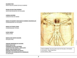 EDUARDO PAES
PREFEITURA DA CIDADE DO RIO DE JANEIRO
REGINA HELENA DINIZ BOMENY
SECRETARIA MUNICIPAL DE EDUCAÇÃO
JUREMA HOLPERIN
SUBSECRETARIA DE ENSINO
MARIA DE NAZARETH MACHADO DE BARROS VASCONCELLOS
COORDENADORIA DE EDUCAÇÃO
MARIA DE FÁTIMA CUNHA
COORDENADORIA TÉCNICA
ELOISA SABOIA
CONSULTORIA
MARCIA DOS SANTOS GOUVÊA
REDAÇÃO FINAL
ADRIANA MENDONÇA DE OLIVEIRA
DIONE SOUZA LINS
FERNANDA DE JESUS COUTINHO
JACQUELINE MAC-DOWELL LOPES ALVES
MARIA LUISA OLIVEIRA DE SÁ
MARIANE TRAVASSOS DOS SANTOS
MARYNETE DE OLIVEIRA BATISTA RODRIGUES
COLABORAÇÃO
RIO DE JANEIRO. Secretaria Municipal de Educação. Orientações
Curriculares: Áreas Específicas.
Rio de Janeiro, 2014.
www.biography.com
2
 