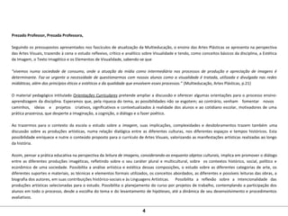 Prezado Professor, Prezada Professora,
Seguindo os pressupostos apresentados nos fascículos de atualização da Multieducação, o ensino das Artes Plásticas se apresenta na perspectiva
das Artes Visuais, trazendo à cena o estudo reflexivo, crítico e analítico sobre Visualidade e tendo, como conceitos básicos da disciplina, a Estética
da Imagem, o Texto Imagético e os Elementos de Visualidade, sabendo-se que
“vivemos numa sociedade de consumo, onde a atuação da mídia como intermediária nos processos de produção e apreciação de imagens é
determinante. Faz-se urgente a necessidade de questionarmos com nossos alunos como a visualidade é tratada, utilizada e divulgada nas redes
midiáticas, além dos princípios éticos e estéticos e da qualidade que envolvem esses processos.” (Multieducação, Artes Plásticas, p.21)
O material pedagógico intitulado Orientações Curriculares pretende ampliar a discussão e oferecer algumas orientações para o processo ensino-
aprendizagem da disciplina. Esperamos que, pela riqueza do tema, as possibilidades não se esgotem; ao contrário, venham fomentar novos
caminhos, ideias e projetos criativos, significativos e contextualizados à realidade dos alunos e ao cotidiano escolar, motivadores de uma
prática prazerosa, que desperte a imaginação, a cognição, o diálogo e o fazer poético.
Ao trazermos para o contexto da escola o estudo sobre a imagem, suas implicações, complexidades e desdobramentos trazem também uma
discussão sobre as produções artísticas, numa relação dialógica entre as diferentes culturas, nos diferentes espaços e tempos históricos. Esta
possibilidade enriquece e nutre o conteúdo proposto para o currículo de Artes Visuais, valorizando as manifestações artísticas realizadas ao longo
da história.
Assim, pensar a prática educativa na perspectiva da leitura de imagens, considerando-as enquanto objetos culturais, implica em promover o diálogo
entre as diferentes produções imagéticas, refletindo sobre o seu caráter plural e multicultural, sobre os contextos histórico, social, político e
econômico de uma sociedade. Possibilita a análise artística e estética dessas composições, o estudo sobre as diferentes categorias de arte, os
diferentes suportes e materiais, as técnicas e elementos formais utilizados, os conceitos abordados, as diferentes e possíveis leituras das obras, a
biografia dos autores, em suas contribuições histórico-sociais e às Linguagens Artísticas. Possibilita a reflexão sobre a intencionalidade das
produções artísticas selecionadas para o estudo. Possibilita o planejamento do curso por projetos de trabalho, contemplando a participação dos
alunos em todo o processo, desde a escolha do tema e do levantamento de hipóteses, até a dinâmica de seu desenvolvimento e procedimentos
avaliativos.
4
 