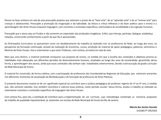 Pensar no fazer artístico em sala de aula pressupõe projetos que retomem o prazer de se “fazer arte”, de se “aprender arte” e de se “ensinar arte” para
crianças e adolescentes. Pressupõe a promoção da imaginação e da ludicidade, da leitura e crítica reflexivas e do fazer poético para o ensino e a
aprendizagem das Artes Visuais enquanto linguagem, com conceitos e conteúdos específicos, estimuladora da sensibilidade e da cognição humanas.
Pressupõe que o aluno seja um fruidor e não somente um espectador das produções imagéticas. Enfim, que interaja, participe, dialogue, estabeleça
relações, construindo conhecimento a partir do que lhe é apresentado.
As Orientações Curriculares se apresentam como um desdobramento do trabalho já realizado com os professores da Rede, ao longo dos anos, na
perspectiva da formação continuada, através da realização de encontros, cursos, produção de material de apoio pedagógico, palestras, seminários e
Mostras de Artes Visuais. Visa a sistematizar o que você, Professor, com certeza, já realiza em sala de aula.
Mais que uma diretriz, o material pretende enriquecer sua proposta de ensino, na medida em que a escolha dos conteúdos e objetivos prioriza as
habilidades mais adequadas aos diferentes períodos do desenvolvimento humano, ampliadas ao longo dos anos de escolaridade, garantindo, dessa
forma, a aprendizagem dos alunos, ainda que esses conteúdos não tenham sido trabalhados anteriormente, devido à estruturação da grade curricular
da Rede Municipal de Ensino.
O material foi construído, de forma coletiva, com a participação de professores das Coordenadorias Regionais de Educação, que estiveram presentes
nos diferentes momentos de atualização da Multieducação e de formação de professores de Artes Plásticas.
O presente documento reveste-se de um significado especial ao contribuir para a prática pedagógica do professor regente do 1º ao 5º ano, à medida
que, não somente subsidia, mas também reconhece e valoriza essas práticas, neste período escolar. Dessa forma, amplia o trabalho já realizado ao
sistematizar conceitos e conteúdos específicos da Linguagem das Artes Visuais.
Com certeza fica, para nós, a satisfação de contribuir para a implementação de um currículo, cuja metodologia contemple as inúmeras propostas
de trabalho de qualidade inquestionável, já existentes nas escolas da Rede Municipal de Ensino do Rio de Janeiro.
Marcia dos Santos Gouvêa
E/SUBE/7ª CRE/GED
5
 