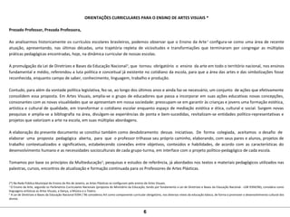 ORIENTAÇÕES CURRICULARES PARA O ENSINO DE ARTES VISUAIS *
Prezado Professor, Prezada Professora,
Ao analisarmos historicamente os currículos escolares brasileiros, podemos observar que o Ensino da Arte1
configura-se como uma área de recente
atuação, apresentando, nas últimas décadas, uma trajetória repleta de vicissitudes e transformações que terminaram por congregar as múltiplas
práticas pedagógicas encontradas, hoje, na dinâmica curricular de nossas escolas.
A promulgação da Lei de Diretrizes e Bases da Educação Nacional2
, que tornou obrigatório o ensino da arte em todo o território nacional, nos ensinos
fundamental e médio, referendou a luta política e conceitual já existente no cotidiano da escola, para que a área das artes e das simbolizações fosse
reconhecida, enquanto campo de saber, conhecimento, linguagem, trabalho e produção.
Contudo, para além da vontade política legislativa, fez-se, ao longo dos últimos anos e ainda faz-se necessário, um conjunto de ações que efetivamente
consolidem essa proposta. Em Artes Visuais, amplia-se o grupo de educadores que passa a incorporar em suas ações educativas novas concepções,
consonantes com as novas visualidades que se apresentam em nossa sociedade: preocupam-se em garantir às crianças e jovens uma formação estética,
artística e cultural de qualidade, em transformar o cotidiano escolar enquanto espaço de mediação estética e ética, cultural e social. Surgem novas
pesquisas e amplia-se a bibliografia na área, divulgam-se experiências de ponta e bem-sucedidas, revitalizam-se entidades político-representativas e
projetos que valorizam a arte na escola, em suas múltiplas abordagens.
A elaboração do presente documento se constitui também como desdobramento dessas iniciativas. De forma colegiada, aceitamos o desafio de
elaborar uma proposta pedagógica aberta, para que o professor trilhasse seu próprio caminho, elaborando, com seus pares e alunos, projetos de
trabalho contextualizados e significativos, estabelecendo conexões entre objetivos, conteúdos e habilidades, de acordo com as características do
desenvolvimento humano e as necessidades socioculturais de cada grupo-turma, em interface com o projeto político-pedagógico de cada escola.
Tomamos por base os princípios da Multieducação3
, pesquisas e estudos de referência, já abordados nos textos e materiais pedagógicos utilizados nas
palestras, cursos, encontros de atualização e formação continuada para os Professores de Artes Plásticas.
(*) Na Rede Pública Municipal de Ensino do Rio de Janeiro, as Artes Plásticas se configuram pelo ensino de Artes Visuais.
1
O Ensino da Arte, segundo os Parâmetros Curriculares Nacionais (proposta do Ministério da Educação, tendo por fundamento a Lei de Diretrizes e Bases da Educação Nacional - LDB 9394/96), considera como
linguagens artísticas as Artes Visuais, a Dança, a Música e o Teatro.
2
A Lei de Diretrizes e Bases da Educação Nacional 9394 / 96 considerou Art como componente curricular obrigatório, nos diversos níveis da educação básica, de forma a promover o desenvolvimento cultural dos
alunos.
6
 