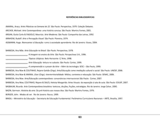 REFERÊNCIAS BIBLIOGRÁFICAS
AMARAL, Aracy. Artes Plásticas na Semana de 22. São Paulo: Perspectiva, 1979. Coleção Debates. 
ARCHER, Michael. Arte Contemporânea: uma história concisa. São Paulo: Martins Fontes, 2001. 
ARGAN, Giulio Carlo & FAGIOLO, Maurizio. Arte Moderna. São Paulo: Companhia das Letras, 1992. 
ARNHEIM, Rudolf. Arte e Percepção Visual. São Paulo: Pioneira, 1974.
ASSMANN, Hugo. Reencantar a Educação: rumo à sociedade aprendente. Rio de Janeiro: Vozes, 2004.
 
BARBOSA, Ana Mãe. Arte-Educação no Brasil. São Paulo: Perspectiva, 1978.
____________________. A imagem no ensino da Arte. São Paulo: Perspectivas S.A., 1996.
____________________. Tópicos Utópicos. Belo Horizonte: C/ Arte, 1998.
____________________. Arte-Educação: leitura no subsolo. São Paulo: Cortez, 1999.
____________________. A compreensão e o prazer da Arte – Além da tecnologia: SESC – São Paulo, 1999.
BARBOSA, Ana Mae & COUTINHO, Rejane Galvão (Orgs). Arte/Educação como mediação cultural e social. São Paulo: UNESP, 2006. 
BARBOSA, Ana Mae & AMARA, Lílian (Orgs). Interterritorialidade: Mídias, contextos e educação. São Paulo: SENAC, 2006.
BARBOSA, Ana Mae. Arte/Educação contemporânea: consonâncias internacionais São Paulo:  Cortez, 2007.
BARBOSA, Ana Mae; COUTINHO, Rejane & SALES, Heloísa Margarido. Artes Visuais: da exposição à sala de aula. São Paulo: EDUSP, 2007.
BASBAUM, Ricardo. Arte Contemporânea brasileira: texturas, dicções, ficções, estratégias. Rio de Janeiro: Jorge Zahar, 2000. 
BAZIN, Germain. História da arte. Da pré-história aos nossos dias. São Paulo: Martins Fontes, 1976.
BERGER, John.  Modos de ver. Rio de Janeiro: Rocco, 1999.
BRASIL – Ministério da Educação – Secretaria de Educação Fundamental. Parâmetros Curriculares Nacionais – ARTE, Brasília, 1997. 
63
 