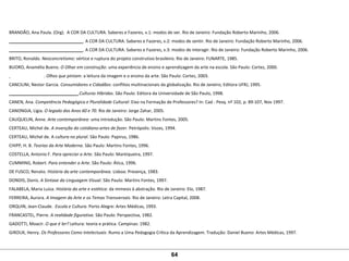 BRANDÃO, Ana Paula. (Org).  A COR DA CULTURA. Saberes e Fazeres, v.1: modos de ver. Rio de Janeiro: Fundação Roberto Marinho, 2006.
_______________________________. A COR DA CULTURA. Saberes e Fazeres, v.2: modos de sentir. Rio de Janeiro: Fundação Roberto Marinho, 2006.
_______________________________. A COR DA CULTURA. Saberes e Fazeres, v.3: modos de interagir. Rio de Janeiro: Fundação Roberto Marinho, 2006.
BRITO, Ronaldo. Neoconcretismo: vértice e ruptura do projeto construtivo brasileiro. Rio de Janeiro: FUNARTE, 1985.
BUORO, Anamélia Bueno. O Olhar em construção: uma experiência de ensino e aprendizagem da arte na escola. São Paulo: Cortez, 2000.
  . Olhos que pintam: a leitura da imagem e o ensino da arte. São Paulo: Cortez, 2003.
CANCILINI, Nestor Garcia. Consumidores e Cidadãos: conflitos multinacionais da globalização. Rio de Janeiro; Editora UFRJ, 1995.
_____________________________.Culturas Híbridas. São Paulo: Editora da Universidade de São Paulo, 1998.
CANEN, Ana. Competência Pedagógica e Pluralidade Cultural: Eixo na Formação de Professores? In: Cad - Pesq. nº 102, p. 89-107, Nov 1997. 
CANONGIA, Lígia. O legado dos Anos 60 e 70. Rio de Janeiro: Jorge Zahar, 2005.
CAUQUELIN, Anne. Arte contemporânea: uma introdução. São Paulo: Martins Fontes, 2005. 
CERTEAU, Michel de. A invenção do cotidiano-artes de fazer. Petrópolis: Vozes, 1994.
CERTEAU, Michel de. A cultura no plural. São Paulo: Papirus, 1986. 
CHIPP, H. B. Teorias da Arte Moderna. São Paulo: Martins Fontes, 1996. 
COSTELLA, Antonio F. Para apreciar a Arte. São Paulo: Mantiqueira, 1997. 
CUMMING, Robert. Para entender a Arte. São Paulo: Ática, 1996.
DE FUSCO, Renato. História da arte contemporânea. Lisboa: Presença, 1983. 
DONDIS, Donis. A Sintaxe da Linguagem Visual. São Paulo: Martins Fontes, 1997.
FALABELA, Maria Luíza. História da arte e estética: da mimesis à abstração. Rio de Janeiro: Elo, 1987.
FERREIRA, Aurora. A Imagem da Arte e os Temas Transversais. Rio de Janeiro: Letra Capital, 2008.
ORQUIN, Jean-Claude.  Escola e Cultura. Porto Alegre: Artes Médicas, 1993.
FRANCASTEL, Pierre. A realidade figurativa. São Paulo: Perspectiva, 1982. 
GADOTTI, Moacir. O que é ler? Leitura: teoria e prática. Campinas: 1982.
GIROUX, Henry. Os Professores Como Intelectuais: Rumo a Uma Pedagogia Crítica da Aprendizagem. Tradução: Daniel Bueno: Artes Médicas, 1997.
64
 