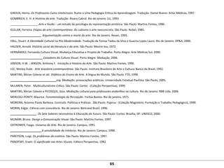 GIROUX, Henry. Os Professores Como Intelectuais: Rumo a Uma Pedagogia Crítica da Aprendizagem. Tradução: Daniel Bueno: Artes Médicas, 1997.
GOMBRICH, E. H. A História da arte. Tradução: Álvaro Cabral. Rio de Janeiro: Ltc, 1993.
__________________.Arte e Ilusão – um estudo da psicologia da representação pictórica. São Paulo: Martins Fontes, 1986. 
GULLAR, Ferreira. Etapas da arte contemporânea: do cubismo à arte neoconcreta. São Paulo: Nobel, 1985.
____________________. Argumentação contra a morte da arte. Rio de Janeiro: Revan, 1993.
HALL, Stuart. A Identidade Cultural na Pós-Modernidade. Tradução de Tomaz Tadeu da Silva e Guacira Lopes Lauro. Rio de Janeiro: DP&A, 2000. 
HAUSER, Arnold. História social da literatura e da arte. São Paulo: Mestre Jou, 1972.
HERNÁNDEZ, Fernando.Cultura Visual, Mudança Educativa e Projeto de Trabalho. Porto Alegre: Arte Médicas Sul, 2000.
_____________________.Catadores da Cultura Visual. Porto Alegre: Mediação, 2006.
JANSON, H.W. ; JANSON, Anthony F.  Iniciação à História da Arte. São Paulo: Martins Fontes, 1996.
LEE, Wesley Duke . Arte brasileira contemporânea. São Paulo: Instituto Brasileiro de Arte e Cultura: Banco do Brasil, 1992. 
MARTINS, Mirian Celeste et alii. Didática do Ensino de Arte. A língua do Mundo. São Paulo: FTD, 1998.
______________________________org. Mediação: provocações estéticas. Universidade Estadual Paulista: São Paulo, 2005. 
McLAREN, Peter.  Multiculturalismo Crítico. São Paulo: Cortez - (Coleção Perspectiva), 1999.
MARTINS, Mirian Celeste e PICOSQUE, Gisa. Mediação cultural para professores andarilhos na cultura. Rio de Janeiro: RBB Ltda, 2008.
MERLEAU-PONTY, Maurice. Fenomenologia da Percepção. Freitas Bastos: Rio de janeiro, 1971.
MOREIRA, Antonio Flavio Barbosa. Currículo: Políticas e Práticas . São Paulo: Papirus - (Coleção Magistério: Formação e Trabalho Pedagógico), 1999.
MORIN, Edgar. Ciência com consciência. Rio de Janeiro: Bertrand Brasil, 1996.
_________________. Os Sete Saberes necessários à Educação do Futuro. São Paulo: Cortez: Brasília, DF: UNESCO, 2000. 
MUNARI, Bruno. Design e Comunicação Visual. São Paulo: Martins Fontes, 1997.
OSTROWER, Fayga. Universo da Arte. Rio de Janeiro: Campus, 1991.
____________________.A sensibilidade do intelecto. Rio de Janeiro: Campus, 1998. 
PAREYSON, Luigi. Os problemas da estética. São Paulo: Martins Fontes, 1997.
PANOFSKY, Erwin. O significado nas Artes Visuais. Editora Perspectiva, 1982.
65
 