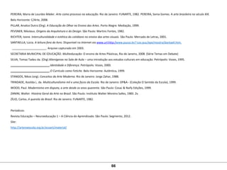 PEREIRA, Maria de Lourdes Mäder. Arte como processo na educação. Rio de Janeiro: FUNARTE, 1982. PEREIRA, Sonia Gomes. A arte brasileira no século XIX.
Belo Horizonte: C/Arte, 2008.
PILLAR, Analice Dutra (Org). A Educação do Olhar no Ensino das Artes. Porto Alegre: Mediação, 1999. 
PEVSNER, Nikolaus. Origens da Arquitetura e do Design. São Paulo: Martins Fontes, 1982.
RICHTER, Ivone. Interculturalidade e estética do cotidiano no ensino das artes visuais. São Paulo: Mercado de Letras, 2001.
SANTAELLA, Lúcia. A leitura fora do livro. Disponível na Internet via www.url:http:/www.pucso.br/~cos-puc/epe/mostra/dantaell.htm.
  ______________________. Arquivo capturado em 2003.
SECRETARIA MUNICIPAL DE EDUCAÇÃO. Multieducação: O ensino de Artes Plásticas, Rio de Janeiro, 2008. (Série Temas em Debate)
SILVA, Tomaz Tadeu da. (Org) Alienígenas na Sala de Aula – uma introdução aos estudos culturais em educação. Petrópolis: Vozes, 1995.
_________________________.Identidade e Diferença. Petrópolis: Vozes, 2000.
_________________________.O Currículo como Fetiche. Belo Horizonte: Autêntica, 1999.
STANGOS, Nikos (org). Conceitos da Arte Moderna. Rio de Janeiro: Jorge Zahar, 1988.
TRINDADE, Azoilda L. da. Multiculturalismo mil e uma faces da Escola. Rio de Janeiro: DP&A - (Coleção O Sentido da Escola), 1999. 
WOOD, Paul. Modernismo em disputa, a arte desde os anos quarenta. São Paulo: Cosac & Naify Edições, 1999.
ZANINI, Walter. História Geral da Arte no Brasil. São Paulo: Instituto Walter Moreira Salles, 1983. 2v.
ZÍLIO, Carlos. A querela do Brasil. Rio de Janeiro: FUNARTE, 1982.
Períodicos: 
Revista Educação – Neuroeducação 1 – A Ciência do Aprendizado. São Paulo: Segmento, 2012.
Site:
http://artenaescola.org.br/ecoart/material/
 
66
 