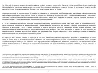 Na elaboração da presente proposta de trabalho, algumas variáveis nortearam nossas ações. Diante de infinitas possibilidades de estruturação das
ideias pedagógicas, tivemos que realizar opções. Priorizamos alguns conceitos, abordagens, estruturas, formato de apresentação. Optamos por não
caracterizá-la como um programa de ensino fechado, mas uma proposta aberta e flexível.
Investimos no retomar de conceitos básicos da disciplina: os ELEMENTOS DE VISUALIDADE ou CÓDIGOS VISUAIS, que terão sua análise sempre nutrida
pelas imagens que permeiam nossa CULTURA VISUAL, da HISTÓRIA DAS IMAGENS às NOVAS VISUALIDADES4
, numa proposta intertextual e intercultural,
que reflete criticamente sobre as questões hegemônicas, favorecendo o diálogo entre o passado, o presente e o porvir, o popular, o erudito e o
tecnológico, o local e o global, atendendo aos hibridismos da contemporaneidade.
A ESTÉTICA DA IMAGEM será bastante explorada, considerando-se a imagem enquanto objeto cultural, texto plural, repleto de significados históricos,
sociais, políticos e econômicos de determinada cultura, a serem desvelados pela ativação dos sentidos e cognições, no processo de leitura que
chamamos de APRECIAÇÃO ESTÉTICA, sempre valorizando os aspectos semânticos, sintáticos e expressivos de cada imagem apreciada. E não
poderíamos deixar de ressaltar a elaboração sensível e cognitiva do TEXTO IMAGÉTICO pelo aluno, articulando, na prática e de forma expressiva, os
elementos formais estudados. Ao criar novas imagens, que apresentam outras relações compositivas, o aluno termina por conferir aos elementos
formais novos significados, numa poética significativa e própria.
Na elaboração dessa proposta, centrada na exploração de três eixos5
, referendamos o trabalho metodológico já aplicado na Rede Municipal de Ensino
do Rio de Janeiro. Do 1º ao 5º ano de escolaridade, trabalhamos com professores generalistas, que não necessariamente receberam, em sua formação
acadêmica de origem, orientação para o trabalho nesta linguagem específica. Tais professores, no entanto, encontram-se com a responsabilidade de
realizar atividades artísticas, na efetivação de um currículo comprometido com o desenvolvimento dos sistemas simbólicos, a criação, o lúdico e o
prazeroso.
3
O núcleo curricular básico Multieducação chegou às escolas da Prefeitura da Cidade do Rio de Janeiro em 1996. Embora seja norteador da prática educacional, permite e incentiva, a partir de sua concepção e
orientação, que cada Unidade Escolar desenvolva o seu trabalho pedagógico com base na identificação das características peculiares de sua comunidade. Os novos fascículos propõem novos diálogos, reveem
conceitos, acrescentam temáticas e ampliam propostas anteriormente discutidas.
4
Consideramos enquanto novas visualidades as produções imagéticas da criação da fotografia até a contemporaneidade (fotografia, quadrinhos, ilustração, animação, vídeo, cinema, objeto, instalação, vídeo–
instalação, publicidade, moda e outras).Todas essas produções fazem parte da História das Imagens e só estão colocadas, em separado, na proposta curricular do 6º ao 9º Ano de escolaridade, por uma questão
de ênfase didática, para que o professor tenha maior visibilidade, no sentido de articular os três eixos da coluna conteúdo(Códigos de Visualidade, História das Imagens e Novas Visualidades) de forma dinâmica,
estabelecendo constantes relações ao longo do ano letivo.
5
Os três eixos para o desenvolvimento do trabalho pedagógico em Artes Visuais têm, como pressuposto teórico, as pesquisas de Ana Mae Barbosa, que defende a Proposta Triangular – História da
Arte/Contextualização, Leitura da Imagem /Apreciação Estética e Fazer Artístico/Texto Imagético.
7
 