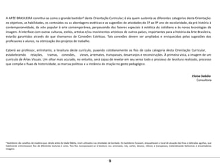 A ARTE BRASILEIRA constitui-se como o grande bastidor8 desta Orientação Curricular; é ela quem sustenta as diferentes categorias desta Orientação:
os objetivos, as habilidades, os conteúdos ou as abordagens estéticas e as sugestões de atividades do 1º ao 9º ano de escolaridade, da pré-história à
contemporaneidade, da arte popular à arte contemporânea, perpassando dos fazeres especiais à estética do cotidiano e às novas tecnologias da
imagem. A interface com outras culturas, estilos, artistas e/ou movimentos artísticos de outros países, importantes para a história da Arte Brasileira,
estarão garantidos através do que chamamos de Conexões Estéticas. Tais conexões devem ser ampliadas e enriquecidas pelas sugestões dos
professores e alunos, na otimização dos projetos de trabalho.
Caberá ao professor, entretanto, a tessitura deste currículo, puxando cotidianamente os fios de cada categoria desta Orientação Curricular,
estabelecendo relações, tramas, conexões, vieses, arremates, transpasses, desarranjos e reconstruções. À primeira vista, a imagem de um
currículo de Artes Visuais. Um olhar mais acurado, no entanto, será capaz de revelar em seu verso todo o processo de tessitura realizado, processo
que compõe o fluxo da historicidade, as marcas políticas e a instância de criação no gesto pedagógico.
Eloisa Sabóia
Consultora
8
Bastidores são caixilhos de madeira que, desde antes da Idade Média, eram utilizados nas atividades de bordado. Os bastidores focavam, enquadravam o local de atuação das finas e delicadas agulhas, que
habilmente entremeavam fios de diferentes texturas e cores. Tais fios incorporavam-se à tessitura nos arremates, nós, cortes, desvios, relevos e transpasses, materializando belíssimas e encantadoras
imagens.
9
 