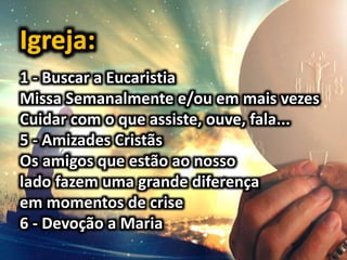 1 - Buscar a Eucaristia
Missa Semanalmente e/ou em mais vezes
Cuidar com o que assiste, ouve, fala...
5 - Amizades Cristãs
Os amigos que estão ao nosso
lado fazem uma grande diferença
em momentos de crise
6 - Devoção a Maria
 