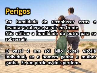 Ter humildade de reconhecer erros e
levantar a cabeça e seguir em frente
Não utilizar a humildade do outro para se
sobressair.
O casal é um só! Não existe vitória
individual, se o homem ganha a mulher
ganha. Se um perde os dois perdem .
 