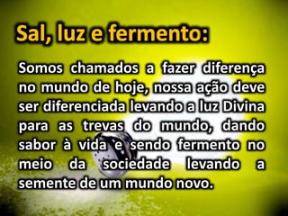 Somos chamados a fazer diferença
no mundo de hoje, nossa ação deve
ser diferenciada levando a luz Divina
para as trevas do mundo, dando
sabor à vida e sendo fermento no
meio da sociedade levando a
semente de um mundo novo.
 