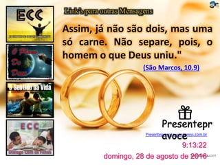 Link’s para outras Mensagens
Presentepravoce.wordpress.com.br
domingo, 28 de agosto de 2016
9:13:22
Assim, já não são dois, mas uma
só carne. Não separe, pois, o
homem o que Deus uniu."
(São Marcos, 10.9)
 