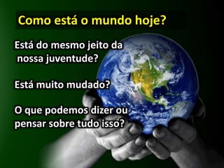 Como está o mundo hoje?
Está do mesmo jeito da
nossa juventude?
Está muito mudado?
O que podemos dizer ou
pensar sobre tudo isso?
 