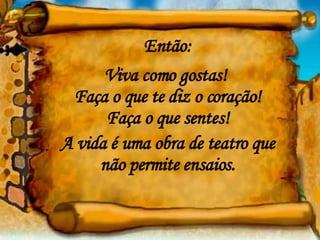 Então: Viva como gostas!  Faça o que te diz o coração! Faça o que sentes! A vida é uma obra de teatro que não permite ensaios. 