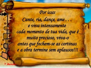 Por isso: Cante, ria, dançe, ame . . .  e viva intensamente  cada momento de tua vida, que é muito precioso, viva-o antes que fechem-se as cortinas  e a obra termine sem aplausos!!! T.Mendes 