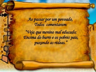 Ao passar por um povoado,  Todos  comentaram: “ Veja que menino mal educado; Encima do burro e os pobres pais, puxando as rédeas.” 
