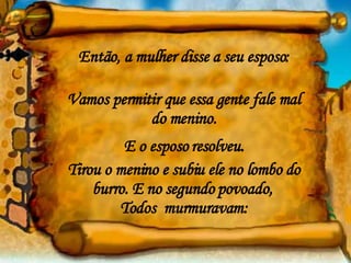 Então, a mulher disse a seu esposo: Vamos permitir que essa gente fale mal do menino. E o esposo resolveu. Tirou o menino e subiu ele no lombo do burro. E no segundo povoado,  Todos  murmuravam: 