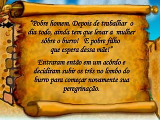“ Pobre homem. Depois de trabalhar  o dia todo, ainda tem que levar a  mulher sôbre o burro!  E pobre filho  que espera dessa mãe!” Entraram então em um acôrdo e decidiram subir os três no lombo do burro para começar novamente sua peregrinação. 