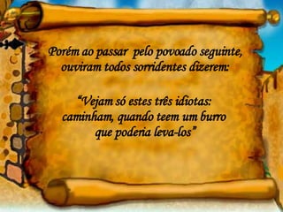 Porém ao passar  pelo povoado seguinte, ouviram todos sorridentes dizerem: “ Vejam só estes três idiotas:  caminham, quando teem um burro  que poderia leva-los” 