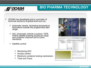 BIO PHARMA TECHNOLOGY OCASA has developed and is a provider of technical solutions at global level such as: Automatic reports, illustrating temperature fluctuations outside the programmed alert range . AVL (Automatic Vehicle Location) / GPS Online satellite tracking access for cargo and container shipment set to Client standards . Satellite control Monitoring 24/7 . Access control . Electronic container locking mechanism. Track and Trace. 