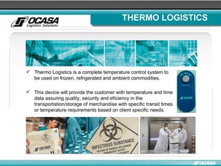 THERMO LOGISTICS Thermo Logistics is a complete temperature control system to be used on frozen, refrigerated and ambient commodities. This device will provide the customer with temperature and time data assuring quality, security and eficiency in the transportation/storage of merchandise with specific transit times or temperature requirements based on client specific needs. 